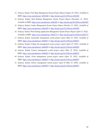 45
33. Acharya, Kamal, Fruit Shop Management System Project Report (August 10, 2023). Available at
SSRN: https://ssrn.com/abstract=4841048 or http://dx.doi.org/10.2139/ssrn.4841048
34. Acharya, Kamal, Hall Booking Management System Project Report (December 21, 2023).
Available at SSRN: https://ssrn.com/abstract=4841055 or http://dx.doi.org/10.2139/ssrn.4841055
35. Acharya, Kamal, Lundry Management System Project Report (October 21, 2023). Available at
SSRN: https://ssrn.com/abstract=4841059 or http://dx.doi.org/10.2139/ssrn.4841059
36. Acharya, Kamal, Web Chatting Application Management System Project Report (April 25, 2022).
Available at SSRN: https://ssrn.com/abstract=4842771 or http://dx.doi.org/10.2139/ssrn.4842771
37. Acharya, Kamal, Automobile management system project report (May 25, 2022). Available at
SSRN: https://ssrn.com/abstract=4846917 or http://dx.doi.org/10.2139/ssrn.4846917
38. Acharya, Kamal, College bus management system project report (April 25, 2023). Available at
SSRN: https://ssrn.com/abstract=4846920 or http://dx.doi.org/10.2139/ssrn.4846920
39. Acharya, Kamal, Courier management system project report (May 25, 2023). Available at
SSRN: https://ssrn.com/abstract=4846922 or http://dx.doi.org/10.2139/ssrn.4846922
40. Acharya, Kamal, Event management system project report (April 25, 2021). Available at
SSRN: https://ssrn.com/abstract=4846927 or http://dx.doi.org/10.2139/ssrn.4846927
41. Acharya, Kamal, Library management system project report II (May 25, 2020). Available at
SSRN: https://ssrn.com/abstract=4848857 or http://dx.doi.org/10.2139/ssrn.4848857
 