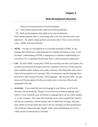 8
Chapter 2
Web Development Overview
There are two broad divisions of web development –
(1) Front-end development (also called client-side development)
(2) Back-end development (also called server-side development).
Front-end development refers to constructing what a user sees when they load a web
application – the content, design and how you interact with it. This is done with three
codes – HTML, CSS and JavaScript.
 HTML – All code in a web application is eventually translated to HTML. It’s the
language that web browsers understand and use to display information to users. A web
developer’s understanding of HTML is analogous to a carpenter’s understanding of a
screwdriver. It’s so important and necessary that it’s often assumed for employment.
 CSS – By itself, HTML is quite plain. HTML does provide some basic style options, but
to build a good frontend, developers must have experience with CSS. CSS provides the
paint, templates, glitter, buttons, tassel, lights, and many other things that can be used to
improve the presentation of a web page. CSS is so commonly used that languages have
been built to make writing CSS easier. These languages – like Sass and LESS – are also
known as CSS precompilers, but they are simply used to write more efficient and
manageable CSS code.
 JavaScript – If you could only learn one language in your lifetime, you’d be well-
advised to choose JavaScript. Though it’s not exclusively a frontend language, that’s
where it’s most commonly used. JavaScript is a language that is run on a client machine,
i.e. a user’s computer. This means that JavaScript can be used to program fast, intuitive
and fun user experiences, without forcing a user to refresh their web page. Drag-and-
drop, infinite-scroll and videos that come to life on a web page can all be programmed
with JavaScript. Frameworks like Angular, Ember, React and Backbone are all very
widely used for JavaScript-heavy frontends.
 