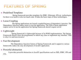 Predefined Templates
Spring framework provides templates for JDBC, Hibernate, JPA etc. technologies.
So there is no need to write too much code. It hides the basic steps of these technologies.
 Loose Coupling
The Spring applications are loosely coupled because of dependency injection. The
Dependency Injection makes easier to test the application. The EJB or Struts application
require server to run the application but Spring framework doesn't require server
 Lightweight
Spring framework is lightweight because of its POJO implementation. The Spring
Framework doesn't force the programmer to inherit any class or implement any interface. That
is why it is said non-invasive
 Fast Development
The Dependency Injection feature of Spring Framework and it support to various
frameworks makes the easy development of JavaEE application.
 Powerful abstraction
It provides powerful abstraction to JavaEE specifications such as JMS, JDBC, JPA and
JTA.
 