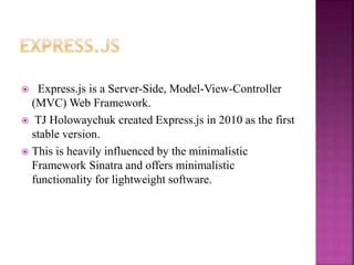  Express.js is a Server-Side, Model-View-Controller
(MVC) Web Framework.
 TJ Holowaychuk created Express.js in 2010 as the first
stable version.
 This is heavily influenced by the minimalistic
Framework Sinatra and offers minimalistic
functionality for lightweight software.
 