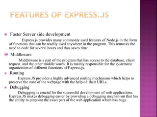  Faster Server side development
Express.js provides many commonly used features of Node.js in the form
of functions that can be readily used anywhere in the program. This removes the
need to code for several hours and thus saves time.
 Middleware
Middleware is a part of the program that has access to the database, client
request, and the other middle wares. It is mainly responsible for the systematic
organization of different functions of Express.js.
 Routing
Express.JS provides a highly advanced routing mechanism which helps to
preserve the state of the webpage with the help of their URLs.
 Debugging
Debugging is crucial for the successful development of web applications.
Express.JS makes debugging easier by providing a debugging mechanism that has
the ability to pinpoint the exact part of the web application which has bugs.
 