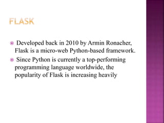  Developed back in 2010 by Armin Ronacher,
Flask is a micro-web Python-based framework.
 Since Python is currently a top-performing
programming language worldwide, the
popularity of Flask is increasing heavily
 