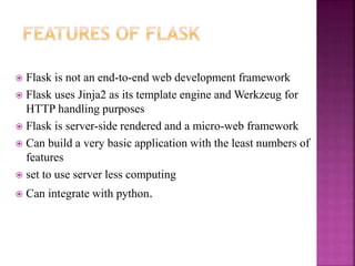  Flask is not an end-to-end web development framework
 Flask uses Jinja2 as its template engine and Werkzeug for
HTTP handling purposes
 Flask is server-side rendered and a micro-web framework
 Can build a very basic application with the least numbers of
features
 set to use server less computing
 Can integrate with python.
 