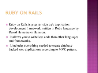  Ruby on Rails is a server-side web application
development framework written in Ruby language by
David Heinemeier Hansson.
 It allows you to write less code than other languages
and frameworks.
 It includes everything needed to create database-
backed web applications according to MVC pattern.
 