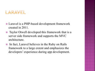 Laravel is a PHP-based development framework
created in 2011.
 Taylor Otwell developed this framework that is a
server side framework and supports the MVC
architecture.
 In fact, Laravel believes in the Ruby on Rails
framework to a large extent and emphasizes the
developers’ experience during app development.
 