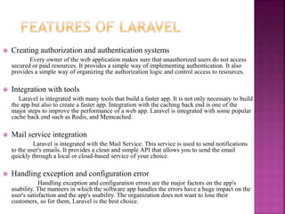  Creating authorization and authentication systems
Every owner of the web application makes sure that unauthorized users do not access
secured or paid resources. It provides a simple way of implementing authentication. It also
provides a simple way of organizing the authorization logic and control access to resources.
 Integration with tools
Laravel is integrated with many tools that build a faster app. It is not only necessary to build
the app but also to create a faster app. Integration with the caching back end is one of the
major steps to improve the performance of a web app. Laravel is integrated with some popular
cache back end such as Redis, and Memcached.
 Mail service integration
Laravel is integrated with the Mail Service. This service is used to send notifications
to the user's emails. It provides a clean and simple API that allows you to send the email
quickly through a local or cloud-based service of your choice.
 Handling exception and configuration error
Handling exception and configuration errors are the major factors on the app's
usability. The manners in which the software app handles the errors have a huge impact on the
user's satisfaction and the app's usability. The organization does not want to lose their
customers, so for them, Laravel is the best choice.
 