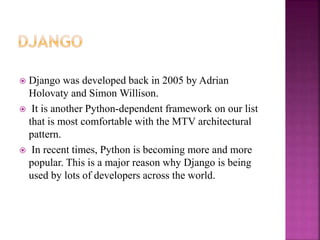 Django was developed back in 2005 by Adrian
Holovaty and Simon Willison.
 It is another Python-dependent framework on our list
that is most comfortable with the MTV architectural
pattern.
 In recent times, Python is becoming more and more
popular. This is a major reason why Django is being
used by lots of developers across the world.
 