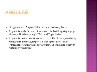  Google created Angular after the failure of Angular JS.
 Angular is a platform and framework for building single page
client applications using HTML and Type Script.
 Angular is used as the frontend of the MEAN stack, consisting of
Mongo DB database, Express.js web application server
framework, Angular itself (or Angular JS) and Node.js server
runtime environment.
 