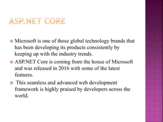  Microsoft is one of those global technology brands that
has been developing its products consistently by
keeping up with the industry trends.
 ASP.NET Core is coming from the house of Microsoft
and was released in 2016 with some of the latest
features.
 This seamless and advanced web development
framework is highly praised by developers across the
world.
 