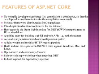  No-compile developer experience (i.e. compilation is continuous, so that the
developer does not have to invoke the compilation command)
 Modular framework distributed as NuGet packages
 Cloud-optimized runtime (optimized for the internet)
 Host-agnostic via Open Web Interface for .NET (OWIN) supports runs in
IIS or standalone
 A unified story for building web UI and web APIs (i.e. both the same)
 A cloud-ready environment-based configuration system
 A light-weight and modular HTTP request pipeline
 Build and run cross-platform ASP.NET Core apps on Windows, Mac, and
Linux
 Open-source and community-focused
 Side-by-side app versioning when targeting .NET
 In-built support for dependency injection
 