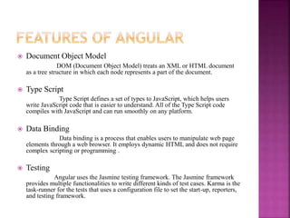  Document Object Model
DOM (Document Object Model) treats an XML or HTML document
as a tree structure in which each node represents a part of the document.
 Type Script
Type Script defines a set of types to JavaScript, which helps users
write JavaScript code that is easier to understand. All of the Type Script code
compiles with JavaScript and can run smoothly on any platform.
 Data Binding
Data binding is a process that enables users to manipulate web page
elements through a web browser. It employs dynamic HTML and does not require
complex scripting or programming .
 Testing
Angular uses the Jasmine testing framework. The Jasmine framework
provides multiple functionalities to write different kinds of test cases. Karma is the
task-runner for the tests that uses a configuration file to set the start-up, reporters,
and testing framework.
 