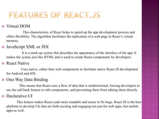  Virtual DOM
This characteristic of React helps to speed up the app development process and
offers flexibility. The algorithm facilitates the replication of a web page in React’s virtual
memory.
 JavaScript XML or JSX
It is a mark-up syntax that describes the appearance of the interface of the app. It
makes the syntax just like HTML and is used to create React components by developers.
 React Native
Uses native, rather than web components to facilitate native React JS development
for Android and iOS.
 One-Way Data Binding
This means that React uses a flow of data that is unidirectional, forcing developers to
use the call back feature to edit components, and preventing them from editing them directly
 Declarative UI
This feature makes React code more readable and easier to fix bugs. React JS is the best
platform to develop UIs that are both exciting and engaging not just for web apps, but mobile
apps as well.
 