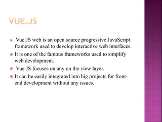  Vue.JS web is an open source progressive JavaScript
framework used to develop interactive web interfaces.
 It is one of the famous frameworks used to simplify
web development.
 Vue.JS focuses on any on the view layer.
 It can be easily integrated into big projects for front-
end development without any issues.
 