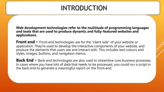 INTRODUCTION
 Web development technologies refer to the multitude of programming languages
and tools that are used to produce dynamic and fully-featured websites and
applications.
 Front end - Front-end technologies are for the “client side” of your website or
application. They’re used to develop the interactive components of your website, and
produce the elements that users see and interact with. This includes text colours and
styles, images, buttons, and navigation menus.
 Back End - Back-end technologies are also used to streamline core business processes.
In cases where you have lots of data that needs to be processed, you could run a script in
the back-end to generate a meaningful report on the front-end.
 