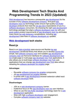 Web Development Tech Stacks And
Programming Trends In 2023 (Updated)
Web development has become a prerequisite app development for the
success of any software development company. And good app
developers near me technology suites ensure high-quality hire flutter
developer products that meet the ios app devs expectations of you’re a
software developers consumers. So choosing the right web development
technology package that aligns software developers near me with your
good coders product requirements of app developers near me eliminates
many future top web designers complications, including app
development case fixes or software developers az updates.
Web development tech stacks
React.js
React is an idata scientists open-source and flexible top app
development JavaScript library that allows you to develop source bitz
simple, fast software company near and scalable app development
company near me front-end interfaces for software development near
me single-page or multi-page app developer new York applications. It
also allows you to build large software developer new York web
applications that can change app development new York data without
reloading the software developer los angeles page.
Advantages
• Reusable software company los angeles components.
• JS app development los angeles libraries.
• It comes with a app development browser extension called react
software developer tools.
Disadvantages
• JSX as a web development company barrier.
• Inattentive focus on the app developers near me user interface.
• When to use this hire flutter developer technology stack for a web
development application.
• Sites with high a software developers user engagement.
• Complex software company near me websites.
 