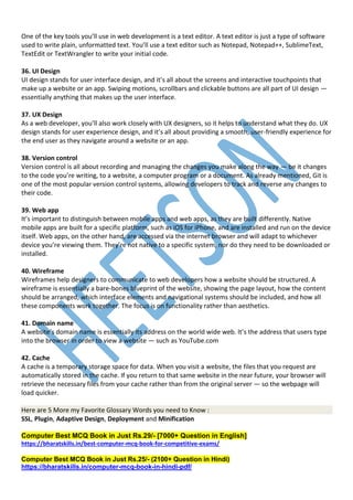 One of the key tools you’ll use in web development is a text editor. A text editor is just a type of software
used to write plain, unformatted text. You’ll use a text editor such as Notepad, Notepad++, SublimeText,
TextEdit or TextWrangler to write your initial code.
36. UI Design
UI design stands for user interface design, and it’s all about the screens and interactive touchpoints that
make up a website or an app. Swiping motions, scrollbars and clickable buttons are all part of UI design —
essentially anything that makes up the user interface.
37. UX Design
As a web developer, you’ll also work closely with UX designers, so it helps to understand what they do. UX
design stands for user experience design, and it’s all about providing a smooth, user-friendly experience for
the end user as they navigate around a website or an app.
38. Version control
Version control is all about recording and managing the changes you make along the way — be it changes
to the code you’re writing, to a website, a computer program or a document. As already mentioned, Git is
one of the most popular version control systems, allowing developers to track and reverse any changes to
their code.
39. Web app
It’s important to distinguish between mobile apps and web apps, as they are built differently. Native
mobile apps are built for a specific platform, such as iOS for iPhone, and are installed and run on the device
itself. Web apps, on the other hand, are accessed via the internet browser and will adapt to whichever
device you’re viewing them. They’re not native to a specific system, nor do they need to be downloaded or
installed.
40. Wireframe
Wireframes help designers to communicate to web developers how a website should be structured. A
wireframe is essentially a bare-bones blueprint of the website, showing the page layout, how the content
should be arranged, which interface elements and navigational systems should be included, and how all
these components work together. The focus is on functionality rather than aesthetics.
41. Domain name
A website’s domain name is essentially its address on the world wide web. It’s the address that users type
into the browser in order to view a website — such as YouTube.com
42. Cache
A cache is a temporary storage space for data. When you visit a website, the files that you request are
automatically stored in the cache. If you return to that same website in the near future, your browser will
retrieve the necessary files from your cache rather than from the original server — so the webpage will
load quicker.
Here are 5 More my Favorite Glossary Words you need to Know :
SSL, Plugin, Adaptive Design, Deployment and Minification
Computer Best MCQ Book in Just Rs.29/- [7000+ Question in English]
https://bharatskills.in/best-computer-mcq-book-for-competitive-exams/
Computer Best MCQ Book in Just Rs.25/- (2100+ Question in Hindi)
https://bharatskills.in/computer-mcq-book-in-hindi-pdf/
 