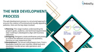 THE WEB DEVELOPMENT
PROCESS
The web development process is a structured approach that
ensures the creation of functional and visually appealing
websites. Here are the key steps involved:
1.Planning: This stage involves understanding the
project’s goals, audience, and technical requirements. A
clear roadmap is developed to align with business
objectives.
2.Designing: Designers create wireframes and prototypes
to outline the website’s structure and aesthetics,
focusing on user experience (UX).
3.Development: The actual coding begins here. Front-end
developers build the user interface, while back-end
developers handle server-side operations and
databases.
 