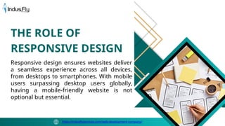 Responsive design ensures websites deliver
a seamless experience across all devices,
from desktops to smartphones. With mobile
users surpassing desktop users globally,
having a mobile-friendly website is not
optional but essential.
THE ROLE OF
RESPONSIVE DESIGN
https://indusflyservices.com/web-development-company/
 