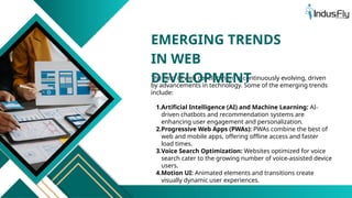The field of web development is continuously evolving, driven
by advancements in technology. Some of the emerging trends
include:
1.Artificial Intelligence (AI) and Machine Learning: AI-
driven chatbots and recommendation systems are
enhancing user engagement and personalization.
2.Progressive Web Apps (PWAs): PWAs combine the best of
web and mobile apps, offering offline access and faster
load times.
3.Voice Search Optimization: Websites optimized for voice
search cater to the growing number of voice-assisted device
users.
4.Motion UI: Animated elements and transitions create
visually dynamic user experiences.
EMERGING TRENDS
IN WEB
DEVELOPMENT
 