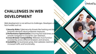Web development is not without its challenges. Developers often
face hurdles such as:
1.Security Risks: Cybersecurity threats like hacking and data
breaches demand robust protective measures.
2.Performance Optimization: Ensuring fast load times and
smooth navigation is crucial for user retention.
3.Cross-Browser Compatibility: Websites must function
consistently across different browsers and versions.
4.Scalability: As businesses grow, their websites need to handle
increased traffic and functionality.
CHALLENGES IN WEB
DEVELOPMENT
 