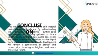 Web development is a dynamic and integral
part of the digital landscape. By understanding
the process, leveraging cutting-edge
technologies, and staying updated on future
trends, businesses and developers can create
innovative, user-centric websites. As the digital
world continues to expand, web development
will remain a cornerstone of growth and
connectivity, ensuring a brighter and more
interactive future.
CONCLUSI
ON
https://indusflyservices.com/
 