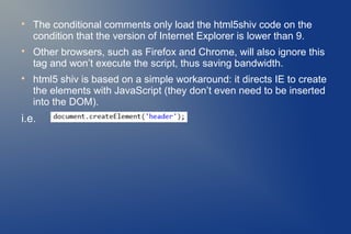 
    The conditional comments only load the html5shiv code on the
    condition that the version of Internet Explorer is lower than 9.

    Other browsers, such as Firefox and Chrome, will also ignore this
    tag and won’t execute the script, thus saving bandwidth.

    html5 shiv is based on a simple workaround: it directs IE to create
    the elements with JavaScript (they don’t even need to be inserted
    into the DOM).
i.e.
 