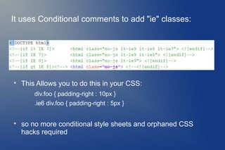 It uses Conditional comments to add "ie" classes:





    This Allows you to do this in your CSS:
        div.foo { padding-right : 10px }
        .ie6 div.foo { padding-right : 5px }



    so no more conditional style sheets and orphaned CSS
    hacks required
 