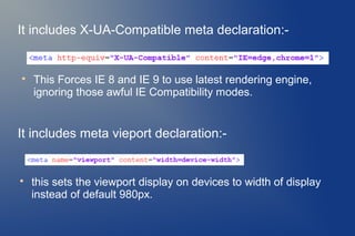 It includes X-UA-Compatible meta declaration:-



    This Forces IE 8 and IE 9 to use latest rendering engine,
    ignoring those awful IE Compatibility modes.


It includes meta vieport declaration:-



    this sets the viewport display on devices to width of display
    instead of default 980px.
 