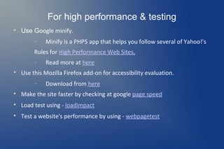 For high performance & testing

    Use Google minify.
         −   Minify is a PHP5 app that helps you follow several of Yahoo!'s
         Rules for High Performance Web Sites.
         −   Read more at here

    Use this Mozilla Firefox add-on for accessibility evaluation.
         −   Download from here

    Make the site faster by checking at google page speed

    Load test using - loadimpact

    Test a website's performance by using - webpagetest
 