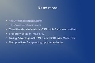 Read more


    http://html5boilerplate.com/

    http://www.modernizr.com/

    Conditional stylesheets vs CSS hacks? Answer: Neither!

    The Story of the HTML5 Shiv

    Taking Advantage of HTML5 and CSS3 with Modernizr

    Best practices for speeding up your web site
 