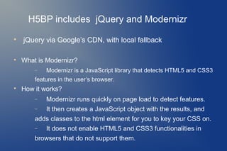 H5BP includes jQuery and Modernizr

    jQuery via Google’s CDN, with local fallback


    What is Modernizr?
        −   Modernizr is a JavaScript library that detects HTML5 and CSS3
        features in the user’s browser.

    How it works?
        −  Modernizr runs quickly on page load to detect features.
        −  It then creates a JavaScript object with the results, and
        adds classes to the html element for you to key your CSS on.
        −  It does not enable HTML5 and CSS3 functionalities in
        browsers that do not support them.
 