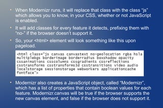 
    When Modernizr runs, it will replace that class with the class “js”
    which allows you to know, in your CSS, whether or not JavaScript
    is enabled.

    It will add classes for every feature it detects, prefixing them with
    “no-” if the browser doesn’t support it.

    So, your <html> element will look something like this upon
    pageload.





    Modernizr also creates a JavaScript object, called “Modernizr”,
    which has a list of properties that contain boolean values for each
    feature. Modernizr.canvas will be true if the browser supports the
    new canvas element, and false if the browser does not support it.
 