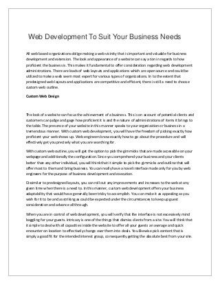 Web Development To Suit Your Business Needs 
All web based organizations oblige making a web vicinity that is important and valuable for business 
development and extension. The look and appearance of a website can say a ton in regards to how 
proficient the business is. This makes it fundamental to offer consideration regarding web development 
administrations. There are loads of web layouts and applications which are open source and could be 
utilized to make a web seem most expert for various types of organizations. In to the extent that 
predesigned web layouts and applications are competitive and efficient, there is still a need to choose 
custom web outline. 
Custom Web Design 
The look of a website can focus the achievement of a business. This is on account of potential clients and 
customers can judge and gage how proficient it is and the nature of administrations of items it brings to 
the table. The presence of your website in this manner speaks to your organization or business in a 
tremendous manner. With custom web development, you will have the freedom of picking exactly how 
proficient your web shows up. Web engineers know exactly how to go about the procedure and will 
effectively get you precisely what you are searching for. 
With custom web outline, you will get the option to pick the gimmicks that are made accessible on your 
webpage and additionally the configuration. Since you comprehend your business and your clients 
better than any other individual, you will think that it simple to pick the gimmicks and outline that will 
offer most to them and bring business. You can really have a novel interface made only for you by web 
engineers for the purpose of business development and execution. 
Dissimilar to predesigned layouts, you can roll out any improvements and increases to the web at any 
given time when there is a need to. In this manner, custom web development offers your business 
adaptability that would have generally been tricky to accomplish. You can make it as appealing as you 
wish for it to be and as striking as could be expected under the circumstances to keep up guest 
consideration and advance all through. 
When you are in control of web development, you will verify that the interface is not excessively mind 
boggling for your guests. Intricacy is one of the things that dismiss clients from a site. You will think that 
it simple to deal with all capacities inside the website to offer all your guests an average and quick 
encounter on location to effectively change over them into deals. You likewise pick content that is 
simply a good fit for the intended interest group, consequently getting the absolute best from your site. 

