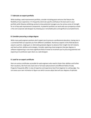 7. Fabricate an expert portfolio
While building a web improvement portfolio, consider including great ventures that feature the
flexibility of your experience. It's frequently vital to be specific and feature the best work in your
portfolio while likewise exhibiting variety to show potential managers you has serious areas of strength
for an of key web improvement components. A powerful portfolio can work with your prosperity as both
a free and corporate web designer by showing your remarkable plans and significant accomplishments.
8. Consider procuring a colege degree
While many web engineer positions don't expect you to procure a professional education, having one in
a connected field can separate you from different candidates. Numerous experts in this field decide to
acquire a partner, single guy's or alternately graduate degree to advance their insight into teh industry
and level up their abilities and strategies. Consider exploring school programs that give degrees in
software engineering or one more significant field of review to increment you're procuring potential and
expand you're profession open doors as a web designer.
9. Look for an expert certificate
their are various certificates accessible for web engineers who need to foster their abilities and further
their vocations, like front-end, back-end or full-stack advancement and different fields of study.
Programs frequently differ in view of expertise and experience level from beginner to cutting edge. You
can assess your own inclination to figure out which courses adjust best wif your degrees of aptitude.
 