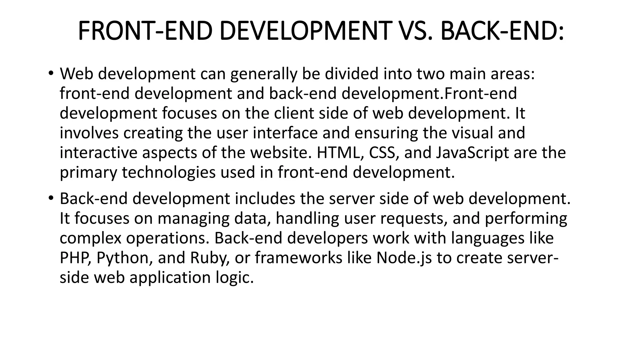 FRONT-END DEVELOPMENT VS. BACK-END:
• Web development can generally be divided into two main areas:
front-end development and back-end development.Front-end
development focuses on the client side of web development. It
involves creating the user interface and ensuring the visual and
interactive aspects of the website. HTML, CSS, and JavaScript are the
primary technologies used in front-end development.
• Back-end development includes the server side of web development.
It focuses on managing data, handling user requests, and performing
complex operations. Back-end developers work with languages ​​like
PHP, Python, and Ruby, or frameworks like Node.js to create server-
side web application logic.
 