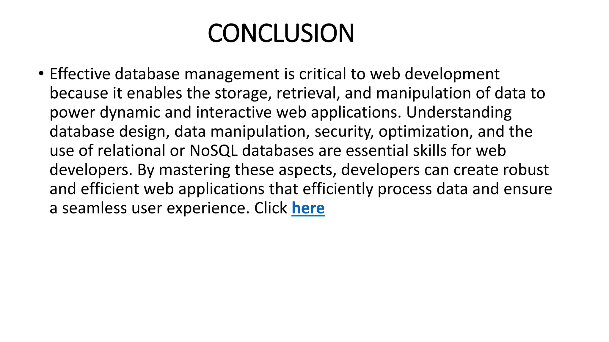 CONCLUSION
• Effective database management is critical to web development
because it enables the storage, retrieval, and manipulation of data to
power dynamic and interactive web applications. Understanding
database design, data manipulation, security, optimization, and the
use of relational or NoSQL databases are essential skills for web
developers. By mastering these aspects, developers can create robust
and efficient web applications that efficiently process data and ensure
a seamless user experience. Click here
 