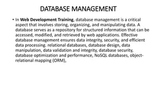 DATABASE MANAGEMENT
• In Web Development Training, database management is a critical
aspect that involves storing, organizing, and manipulating data. A
database serves as a repository for structured information that can be
accessed, modified, and retrieved by web applications. Effective
database management ensures data integrity, security, and efficient
data processing. relational databases, database design, data
manipulation, data validation and integrity, database security,
database optimization and performance, NoSQL databases, object-
relational mapping (ORM),
 