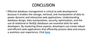 CONCLUSION
• Effective database management is critical to web development
because it enables the storage, retrieval, and manipulation of data to
power dynamic and interactive web applications. Understanding
database design, data manipulation, security, optimization, and the
use of relational or NoSQL databases are essential skills for web
developers. By mastering these aspects, developers can create robust
and efficient web applications that efficiently process data and ensure
a seamless user experience. Click here
 