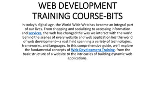 WEB DEVELOPMENT
TRAINING COURSE-BITS
In today’s digital age, the World Wide Web has become an integral part
of our lives. From shopping and socializing to accessing information
and services, the web has changed the way we interact with the world.
Behind the scenes of every website and web application lies the world
of web development—a vast field spanning a variety of technologies,
frameworks, and languages. In this comprehensive guide, we’ll explore
the fundamental concepts of Web Development Training, from the
basic structure of a website to the intricacies of building dynamic web
applications.
 