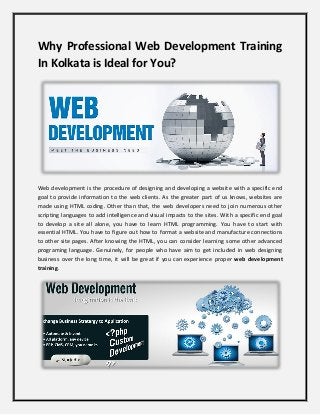 Why Professional Web Development Training
In Kolkata is Ideal for You?
Web development is the procedure of designing and developing a website with a specific end
goal to provide information to the web clients. As the greater part of us knows, websites are
made using HTML coding. Other than that, the web developers need to join numerous other
scripting languages to add intelligence and visual impacts to the sites. With a specific end goal
to develop a site all alone, you have to learn HTML programming. You have to start with
essential HTML. You have to figure out how to format a website and manufacture connections
to other site pages. After knowing the HTML, you can consider learning some other advanced
programing language. Genuinely, for people who have aim to get included in web designing
business over the long time, it will be great if you can experience proper web development
training.
 