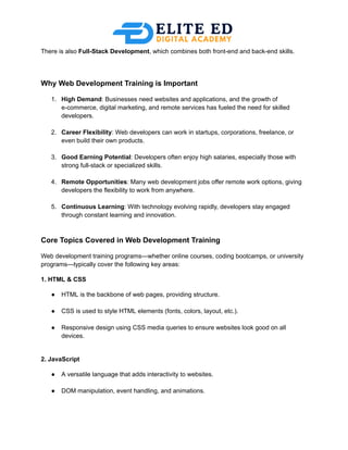 There is also Full-Stack Development, which combines both front-end and back-end skills.
Why Web Development Training is Important
1.​ High Demand: Businesses need websites and applications, and the growth of
e-commerce, digital marketing, and remote services has fueled the need for skilled
developers.​
2.​ Career Flexibility: Web developers can work in startups, corporations, freelance, or
even build their own products.​
3.​ Good Earning Potential: Developers often enjoy high salaries, especially those with
strong full-stack or specialized skills.​
4.​ Remote Opportunities: Many web development jobs offer remote work options, giving
developers the flexibility to work from anywhere.​
5.​ Continuous Learning: With technology evolving rapidly, developers stay engaged
through constant learning and innovation.​
Core Topics Covered in Web Development Training
Web development training programs—whether online courses, coding bootcamps, or university
programs—typically cover the following key areas:
1. HTML & CSS
●​ HTML is the backbone of web pages, providing structure.​
●​ CSS is used to style HTML elements (fonts, colors, layout, etc.).​
●​ Responsive design using CSS media queries to ensure websites look good on all
devices.​
2. JavaScript
●​ A versatile language that adds interactivity to websites.​
●​ DOM manipulation, event handling, and animations.​
 