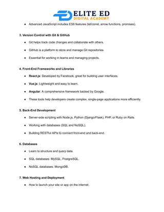 ●​ Advanced JavaScript includes ES6 features (let/const, arrow functions, promises).​
3. Version Control with Git & GitHub
●​ Git helps track code changes and collaborate with others.​
●​ GitHub is a platform to store and manage Git repositories.​
●​ Essential for working in teams and managing projects.​
4. Front-End Frameworks and Libraries
●​ React.js: Developed by Facebook, great for building user interfaces.​
●​ Vue.js: Lightweight and easy to learn.​
●​ Angular: A comprehensive framework backed by Google.​
●​ These tools help developers create complex, single-page applications more efficiently.​
5. Back-End Development
●​ Server-side scripting with Node.js, Python (Django/Flask), PHP, or Ruby on Rails.​
●​ Working with databases (SQL and NoSQL).​
●​ Building RESTful APIs to connect front-end and back-end.​
6. Databases
●​ Learn to structure and query data.​
●​ SQL databases: MySQL, PostgreSQL.​
●​ NoSQL databases: MongoDB.​
7. Web Hosting and Deployment
●​ How to launch your site or app on the internet.​
 