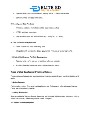 ●​ Use of hosting platforms like Heroku, Netlify, Vercel, or traditional servers.​
●​ Domains, DNS, and SSL certificates.​
8. Security and Best Practices
●​ Protecting websites from attacks (XSS, SQL injection, etc.).​
●​ HTTPS and data encryption.​
●​ User authentication and authorization (e.g., using JWT or OAuth).​
9. APIs and Third-Party Services
●​ Learn to fetch and send data using APIs.​
●​ Integration with services like Stripe (payments), Firebase, or social login APIs.​
10. Project Building and Portfolio Development
●​ Applying what you’ve learned by building real-world projects.​
●​ Portfolio sites help showcase skills to employers and clients.​
Types of Web Development Training Options
There are several ways to get web development training, depending on your time, budget, and
goals:
1. Online Courses
Platforms like Udemy, Coursera, freeCodeCamp, and Codecademy offer self-paced learning.
These are affordable and flexible.
2. Coding Bootcamps
Bootcamps like Le Wagon, General Assembly, and Ironhack offer intensive, short-term training
(often 3–6 months). These are great for career changers.
3. College/University Degrees
 