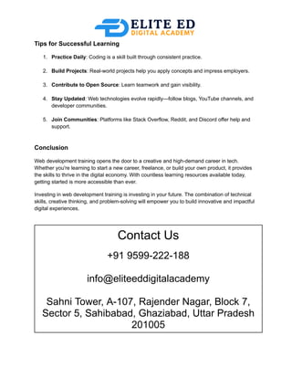 Tips for Successful Learning
1.​ Practice Daily: Coding is a skill built through consistent practice.​
2.​ Build Projects: Real-world projects help you apply concepts and impress employers.​
3.​ Contribute to Open Source: Learn teamwork and gain visibility.​
4.​ Stay Updated: Web technologies evolve rapidly—follow blogs, YouTube channels, and
developer communities.​
5.​ Join Communities: Platforms like Stack Overflow, Reddit, and Discord offer help and
support.​
Conclusion
Web development training opens the door to a creative and high-demand career in tech.
Whether you're learning to start a new career, freelance, or build your own product, it provides
the skills to thrive in the digital economy. With countless learning resources available today,
getting started is more accessible than ever.
Investing in web development training is investing in your future. The combination of technical
skills, creative thinking, and problem-solving will empower you to build innovative and impactful
digital experiences.
Contact Us
+91 9599-222-188
info@eliteeddigitalacademy
Sahni Tower, A-107, Rajender Nagar, Block 7,
Sector 5, Sahibabad, Ghaziabad, Uttar Pradesh
201005
 