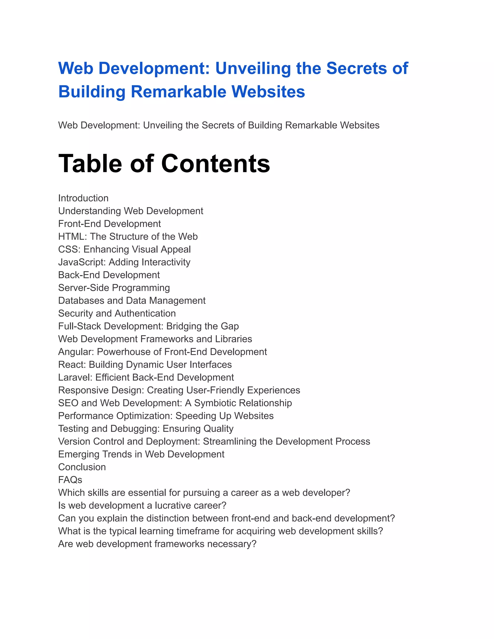 Web Development: Unveiling the Secrets of
Building Remarkable Websites
Web Development: Unveiling the Secrets of Building Remarkable Websites
Table of Contents
Introduction
Understanding Web Development
Front-End Development
HTML: The Structure of the Web
CSS: Enhancing Visual Appeal
JavaScript: Adding Interactivity
Back-End Development
Server-Side Programming
Databases and Data Management
Security and Authentication
Full-Stack Development: Bridging the Gap
Web Development Frameworks and Libraries
Angular: Powerhouse of Front-End Development
React: Building Dynamic User Interfaces
Laravel: Efficient Back-End Development
Responsive Design: Creating User-Friendly Experiences
SEO and Web Development: A Symbiotic Relationship
Performance Optimization: Speeding Up Websites
Testing and Debugging: Ensuring Quality
Version Control and Deployment: Streamlining the Development Process
Emerging Trends in Web Development
Conclusion
FAQs
Which skills are essential for pursuing a career as a web developer?
Is web development a lucrative career?
Can you explain the distinction between front-end and back-end development?
What is the typical learning timeframe for acquiring web development skills?
Are web development frameworks necessary?
 