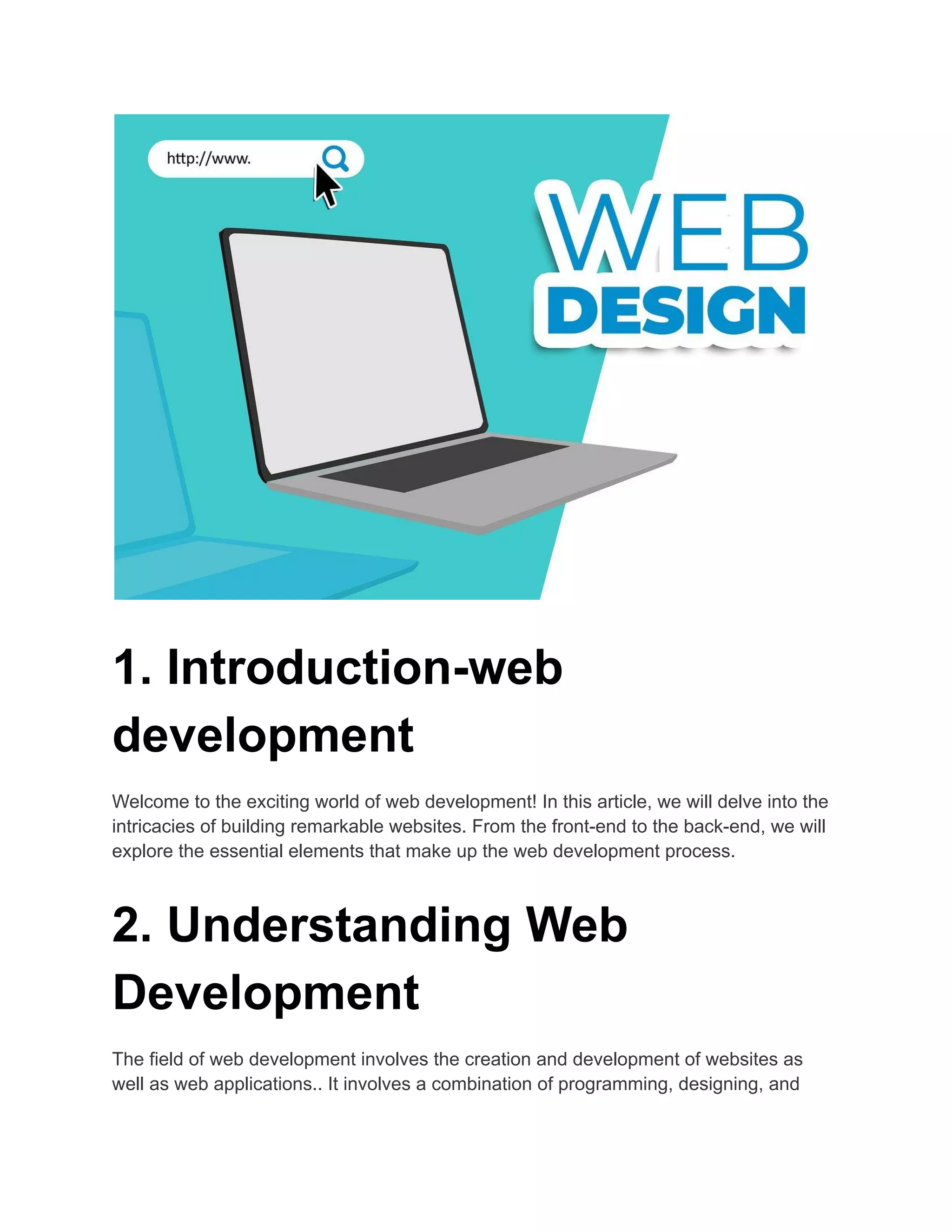 1. Introduction-web
development
Welcome to the exciting world of web development! In this article, we will delve into the
intricacies of building remarkable websites. From the front-end to the back-end, we will
explore the essential elements that make up the web development process.
2. Understanding Web
Development
The field of web development involves the creation and development of websites as
well as web applications.. It involves a combination of programming, designing, and
 