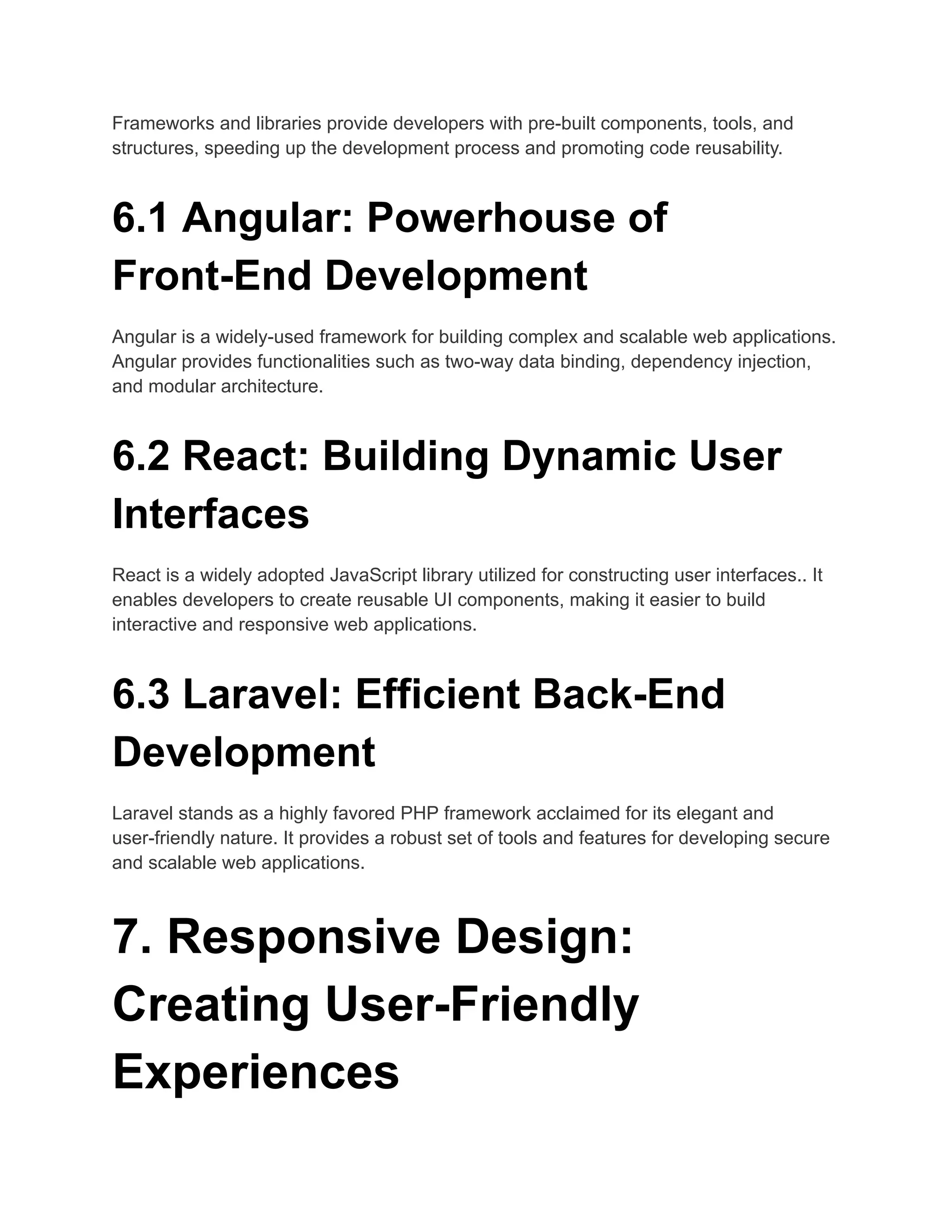 Frameworks and libraries provide developers with pre-built components, tools, and
structures, speeding up the development process and promoting code reusability.
6.1 Angular: Powerhouse of
Front-End Development
Angular is a widely-used framework for building complex and scalable web applications.
Angular provides functionalities such as two-way data binding, dependency injection,
and modular architecture.
6.2 React: Building Dynamic User
Interfaces
React is a widely adopted JavaScript library utilized for constructing user interfaces.. It
enables developers to create reusable UI components, making it easier to build
interactive and responsive web applications.
6.3 Laravel: Efficient Back-End
Development
Laravel stands as a highly favored PHP framework acclaimed for its elegant and
user-friendly nature. It provides a robust set of tools and features for developing secure
and scalable web applications.
7. Responsive Design:
Creating User-Friendly
Experiences
 