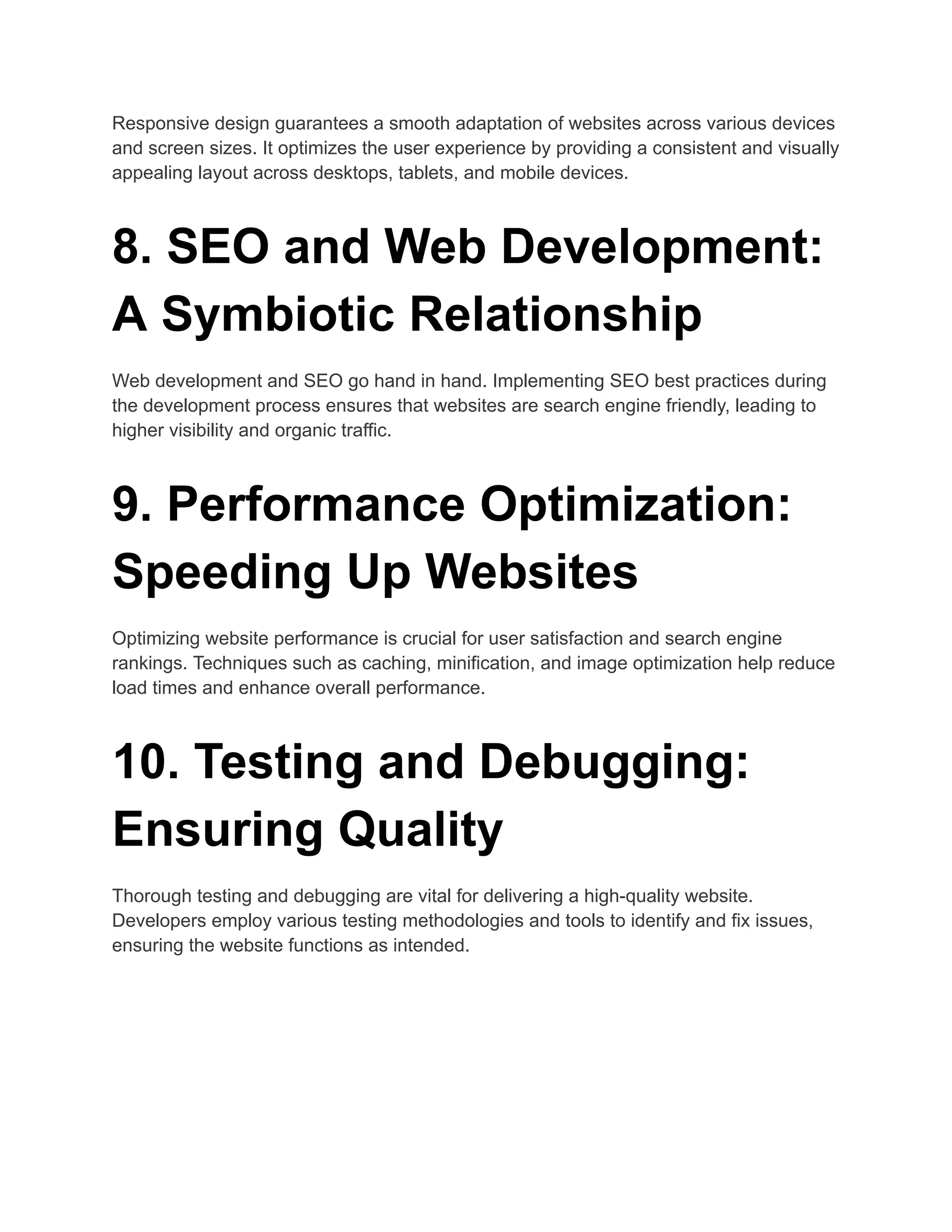 Responsive design guarantees a smooth adaptation of websites across various devices
and screen sizes. It optimizes the user experience by providing a consistent and visually
appealing layout across desktops, tablets, and mobile devices.
8. SEO and Web Development:
A Symbiotic Relationship
Web development and SEO go hand in hand. Implementing SEO best practices during
the development process ensures that websites are search engine friendly, leading to
higher visibility and organic traffic.
9. Performance Optimization:
Speeding Up Websites
Optimizing website performance is crucial for user satisfaction and search engine
rankings. Techniques such as caching, minification, and image optimization help reduce
load times and enhance overall performance.
10. Testing and Debugging:
Ensuring Quality
Thorough testing and debugging are vital for delivering a high-quality website.
Developers employ various testing methodologies and tools to identify and fix issues,
ensuring the website functions as intended.
 