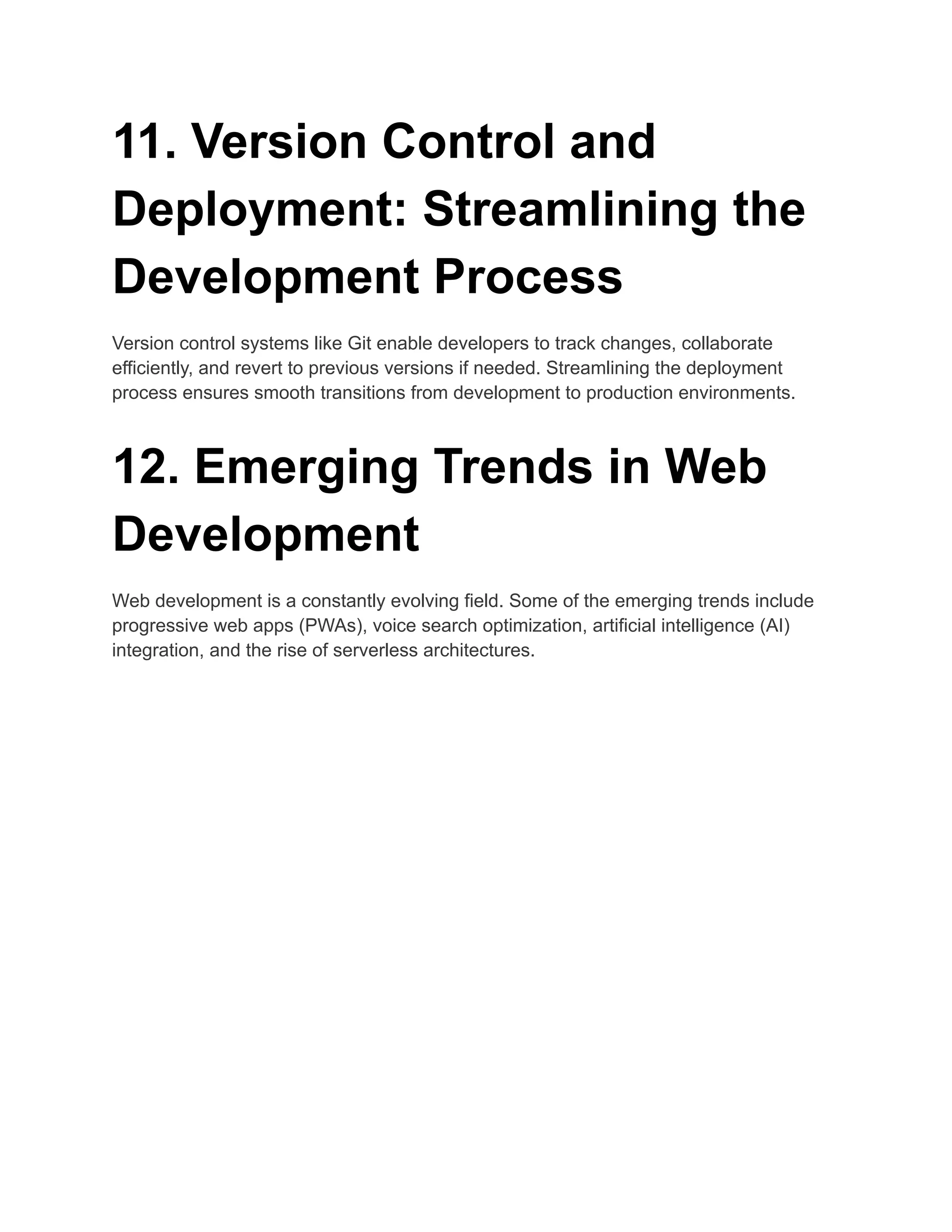 11. Version Control and
Deployment: Streamlining the
Development Process
Version control systems like Git enable developers to track changes, collaborate
efficiently, and revert to previous versions if needed. Streamlining the deployment
process ensures smooth transitions from development to production environments.
12. Emerging Trends in Web
Development
Web development is a constantly evolving field. Some of the emerging trends include
progressive web apps (PWAs), voice search optimization, artificial intelligence (AI)
integration, and the rise of serverless architectures.
 