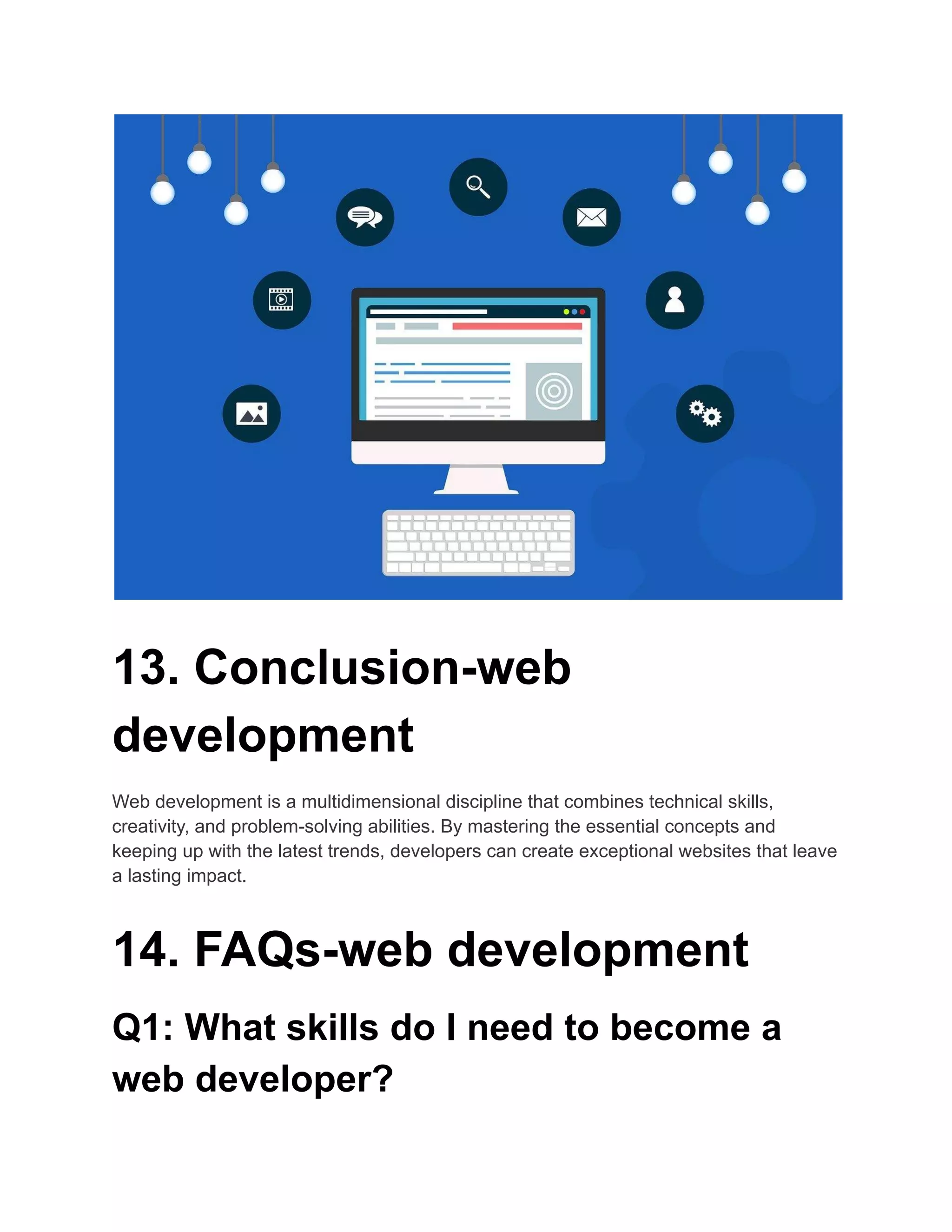 13. Conclusion-web
development
Web development is a multidimensional discipline that combines technical skills,
creativity, and problem-solving abilities. By mastering the essential concepts and
keeping up with the latest trends, developers can create exceptional websites that leave
a lasting impact.
14. FAQs-web development
Q1: What skills do I need to become a
web developer?
 